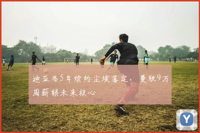 迪亚洛5年续约尘埃落定，曼联9万周薪锁未来核心
