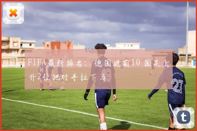 FIFA最新排名：德国进前10 国足上升2位把对手拉下马