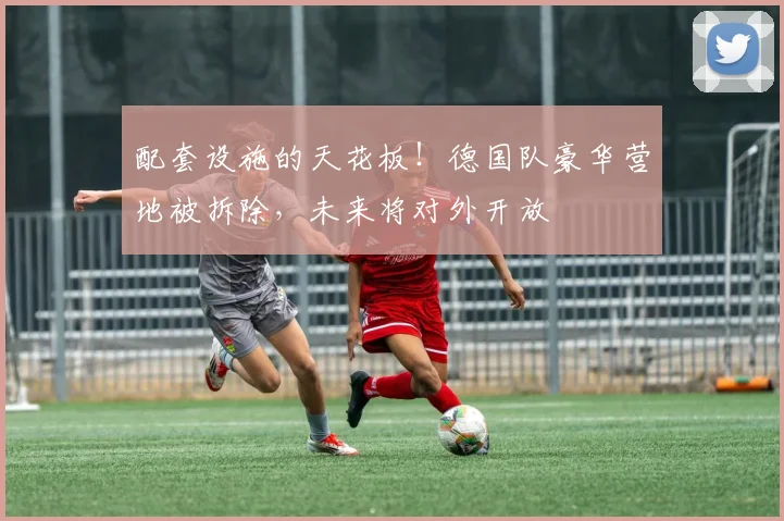 配套设施的天花板！德国队豪华营地被拆除，未来将对外开放