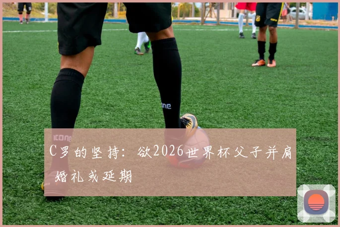 C罗的坚持：欲2026世界杯父子并肩 婚礼或延期