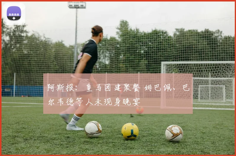 阿斯报：皇马团建聚餐 姆巴佩、巴尔韦德等人未现身晚宴