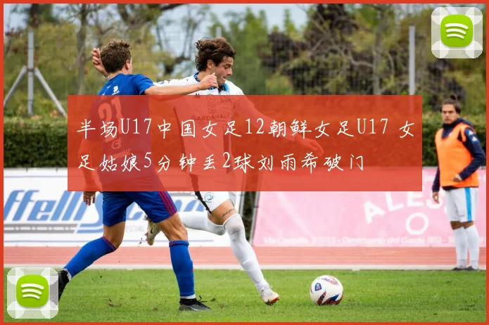 半场U17中国女足12朝鲜女足U17 女足姑娘5分钟丢2球刘雨希破门