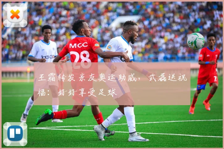 王霜转发亲友奥运助威，武磊送祝福：好好享受足球