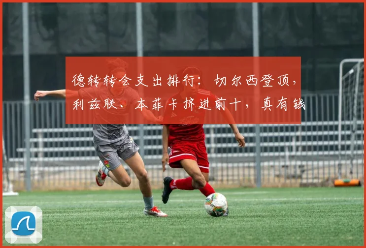 德转转会支出排行：切尔西登顶，利兹联、本菲卡挤进前十，真有钱