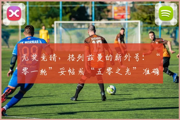 无奖竞猜，格列兹曼的新外号：“零一轮”妥帖或“五零之光”准确