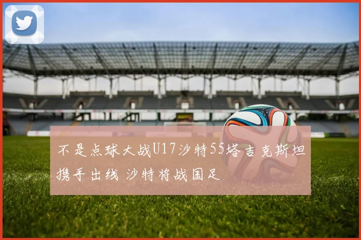 不是点球大战U17沙特55塔吉克斯坦携手出线 沙特将战国足