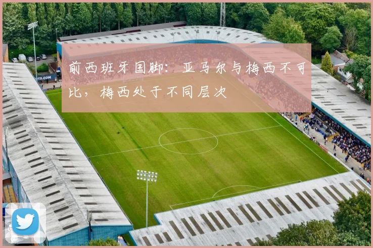 前西班牙国脚：亚马尔与梅西不可比，梅西处于不同层次