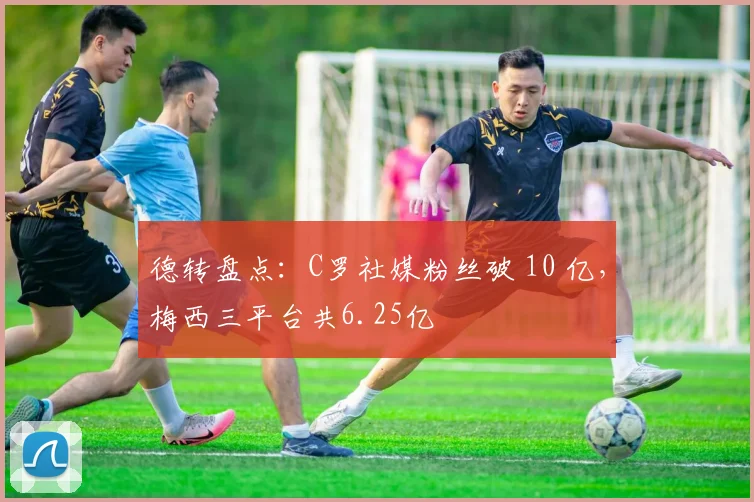 德转盘点：C罗社媒粉丝破 10 亿，梅西三平台共6.25亿