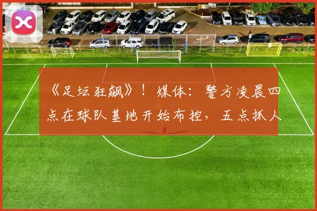 《足坛狂飙》！媒体：警方凌晨四点在球队基地开始布控，五点抓人