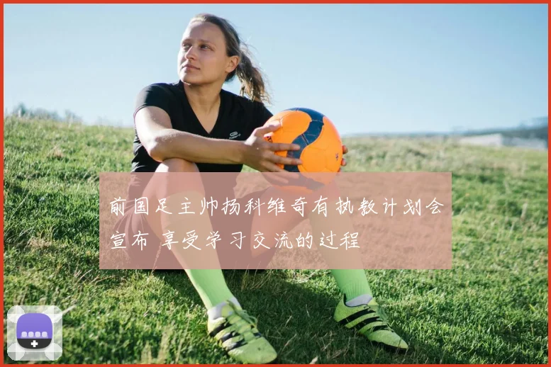 前国足主帅扬科维奇有执教计划会宣布 享受学习交流的过程