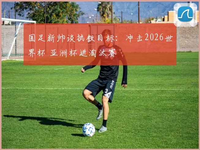 国足新帅谈执教目标：冲击2026世界杯 亚洲杯进淘汰赛