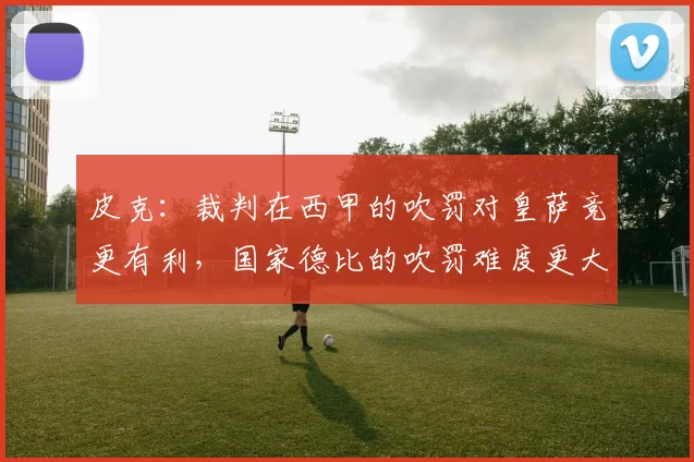 皮克：裁判在西甲的吹罚对皇萨竞更有利，国家德比的吹罚难度更大
