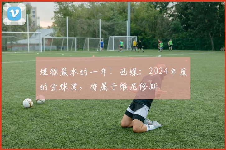 堪称最水的一年！西媒：2024年度的金球奖，将属于维尼修斯