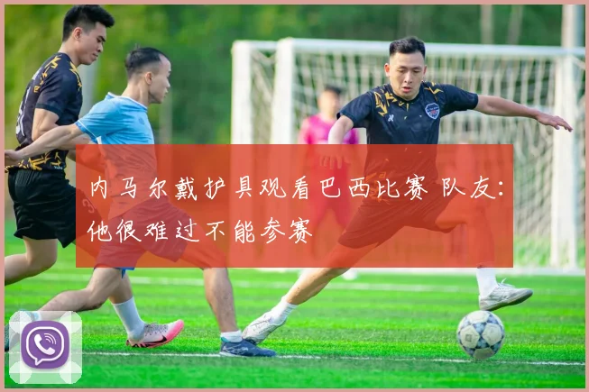 内马尔戴护具观看巴西比赛 队友：他很难过不能参赛
