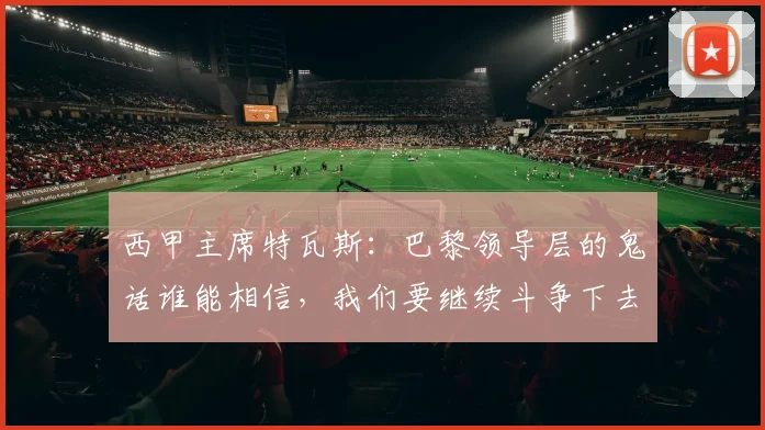 西甲主席特瓦斯：巴黎领导层的鬼话谁能相信，我们要继续斗争下去