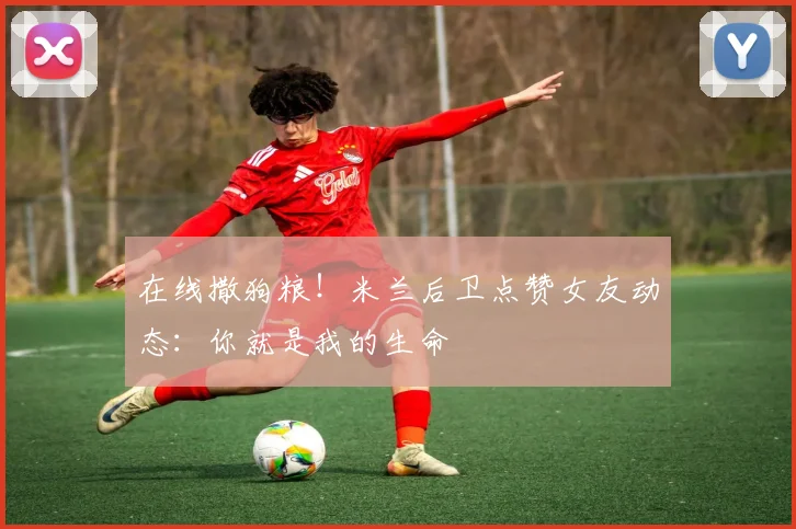 在线撒狗粮！米兰后卫点赞女友动态：你就是我的生命