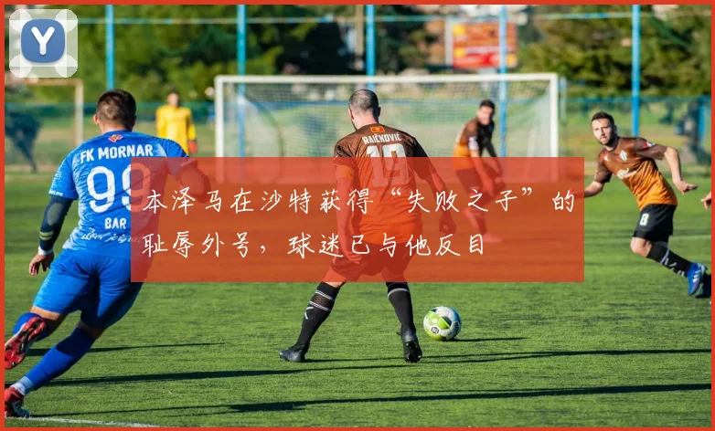 本泽马在沙特获得“失败之子”的耻辱外号，球迷已与他反目