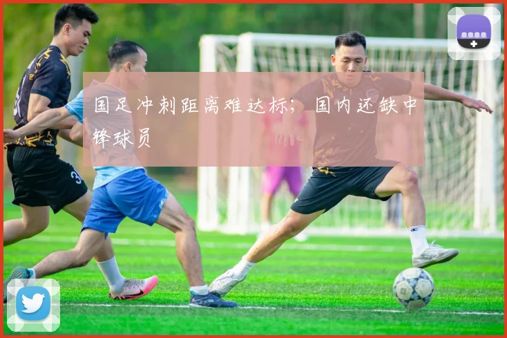 国足冲刺距离难达标；国内还缺中锋球员