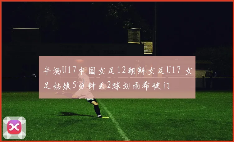 半场U17中国女足12朝鲜女足U17 女足姑娘5分钟丢2球刘雨希破门