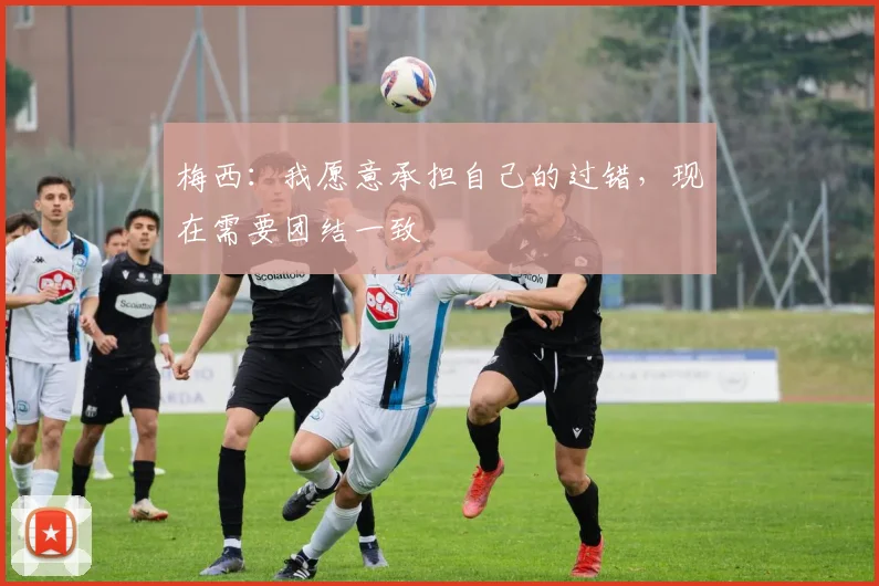 梅西：我愿意承担自己的过错，现在需要团结一致