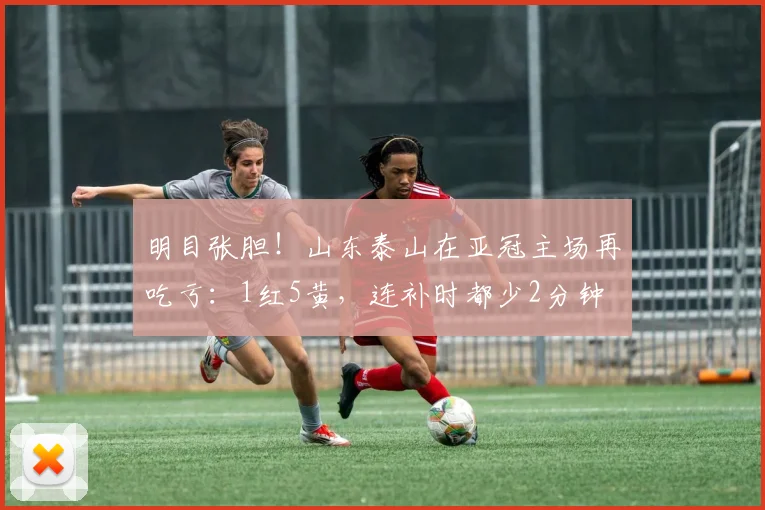 明目张胆！山东泰山在亚冠主场再吃亏：1红5黄，连补时都少2分钟